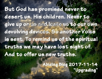 But God has promised never to desert us, His children. Never to give up on us and leave us to our own devolving devices. So another Voice is sent. To remind us of the spiritual truths we may have lost sight of. And to offer us new truths. #GodsPromise #Truth #AbidingBlog2017Upgrading